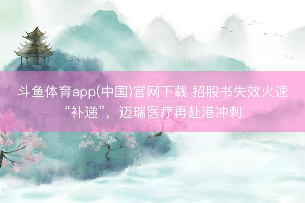 斗鱼体育app(中国)官网下载 招股书失效火速“补递”，迈瑞医疗再赴港冲刺
