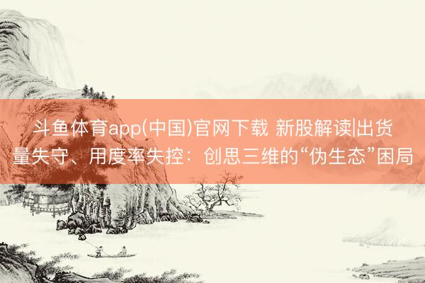 斗鱼体育app(中国)官网下载 新股解读|出货量失守、用度率失控：创思三维的“伪生态”困局