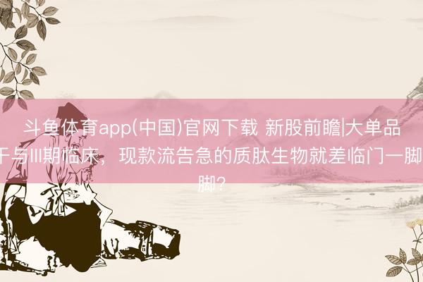 斗鱼体育app(中国)官网下载 新股前瞻|大单品干与III期临床，现款流告急的质肽生物就差临门一脚？