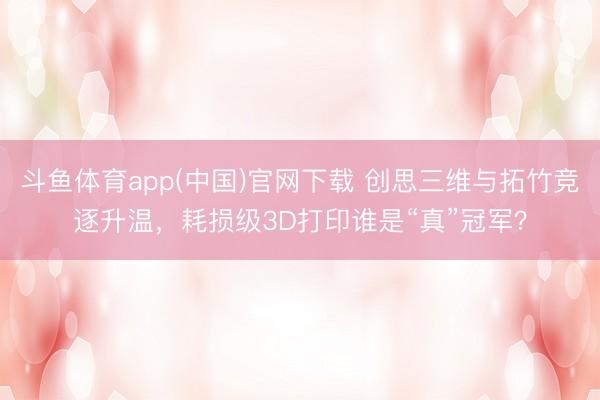 斗鱼体育app(中国)官网下载 创思三维与拓竹竞逐升温，耗损级3D打印谁是“真”冠军？