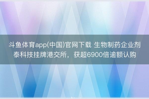 斗鱼体育app(中国)官网下载 生物制药企业剂泰科技挂牌港交所，获超6900倍逾额认购
