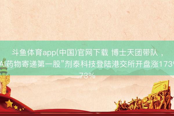 斗鱼体育app(中国)官网下载 博士天团带队 ，“AI药物寄递第一股”剂泰科技登陆港交所开盘涨173%