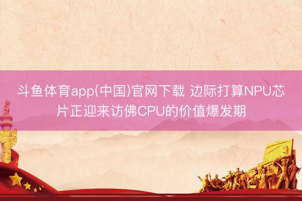 斗鱼体育app(中国)官网下载 边际打算NPU芯片正迎来访佛CPU的价值爆发期