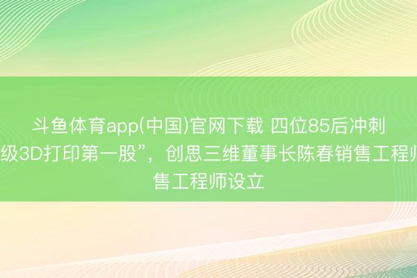 斗鱼体育app(中国)官网下载 四位85后冲刺“破钞级3D打印第一股”，创思三维董事长陈春销售工程师设立