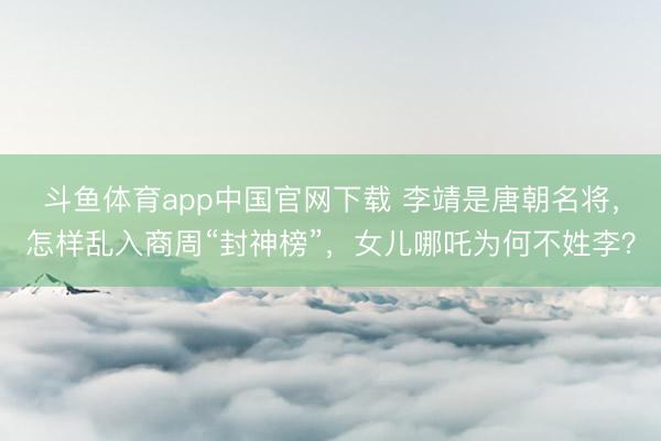 斗鱼体育app中国官网下载 李靖是唐朝名将，怎样乱入商周“封神榜”，女儿哪吒为何不姓李？