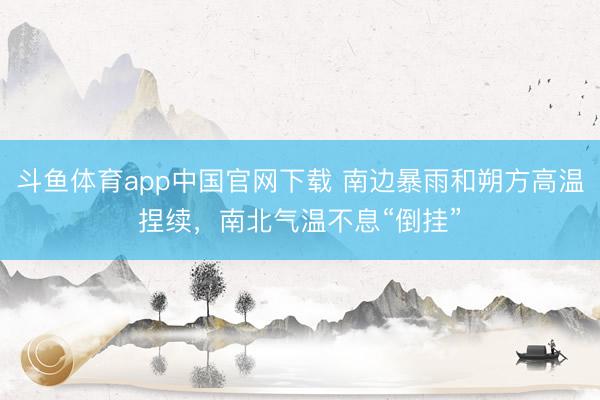 斗鱼体育app中国官网下载 南边暴雨和朔方高温捏续，南北气温不息“倒挂”