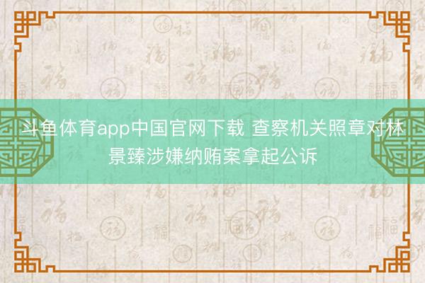 斗鱼体育app中国官网下载 查察机关照章对林景臻涉嫌纳贿案拿起公诉