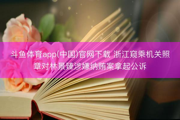 斗鱼体育app(中国)官网下载 浙江窥乘机关照章对林景臻涉嫌纳贿案拿起公诉