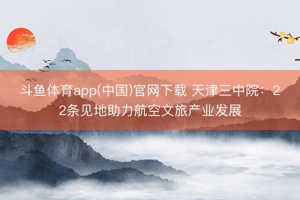 斗鱼体育app(中国)官网下载 天津三中院：22条见地助力航空文旅产业发展