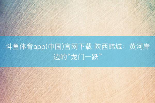 斗鱼体育app(中国)官网下载 陕西韩城：黄河岸边的“龙门一跃”