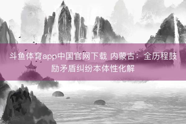 斗鱼体育app中国官网下载 内蒙古：全历程鼓励矛盾纠纷本体性化解