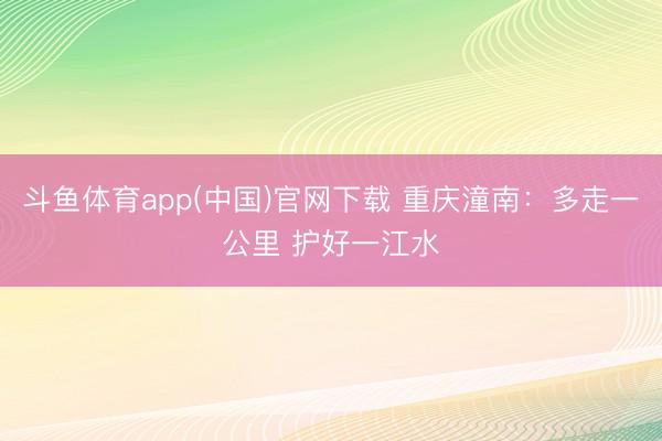 斗鱼体育app(中国)官网下载 重庆潼南：多走一公里 护好一江水