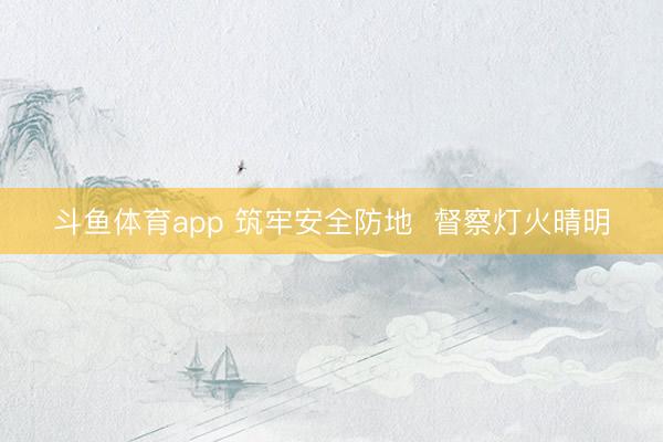 斗鱼体育app 筑牢安全防地  督察灯火晴明