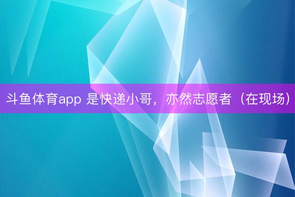 斗鱼体育app 是快递小哥，亦然志愿者（在现场）