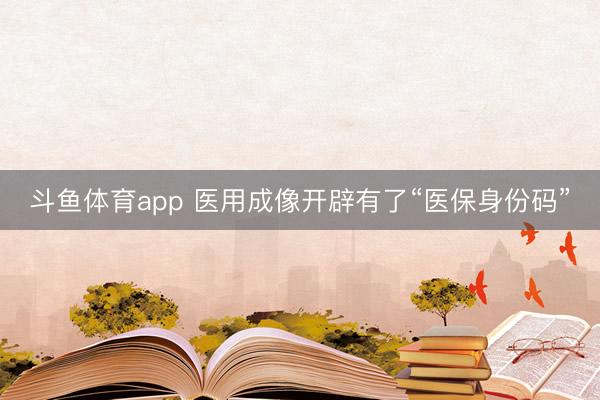 斗鱼体育app 医用成像开辟有了“医保身份码”