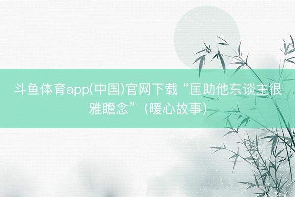 斗鱼体育app(中国)官网下载 “匡助他东谈主很雅瞻念”（暖心故事）