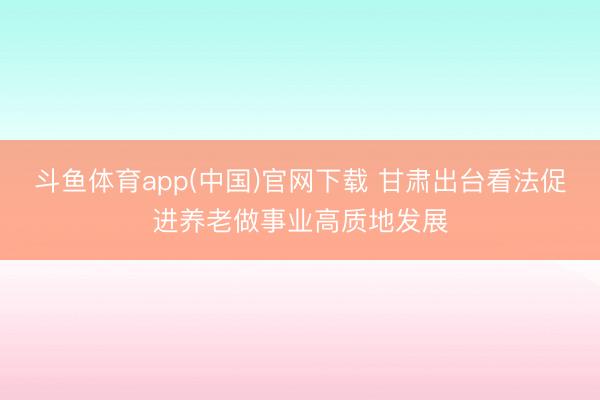 斗鱼体育app(中国)官网下载 甘肃出台看法促进养老做事业高质地发展