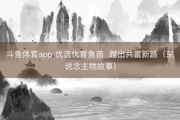 斗鱼体育app 优选优育鱼苗  蹚出共富新路（东说念主物故事）