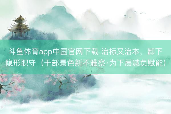 斗鱼体育app中国官网下载 治标又治本，卸下隐形职守（干部景色新不雅察·为下层减负赋能）