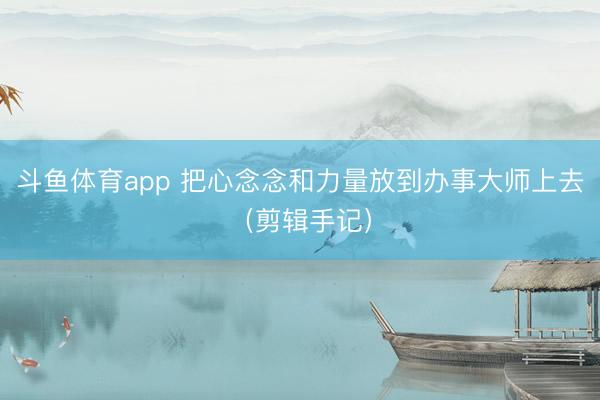 斗鱼体育app 把心念念和力量放到办事大师上去（剪辑手记）