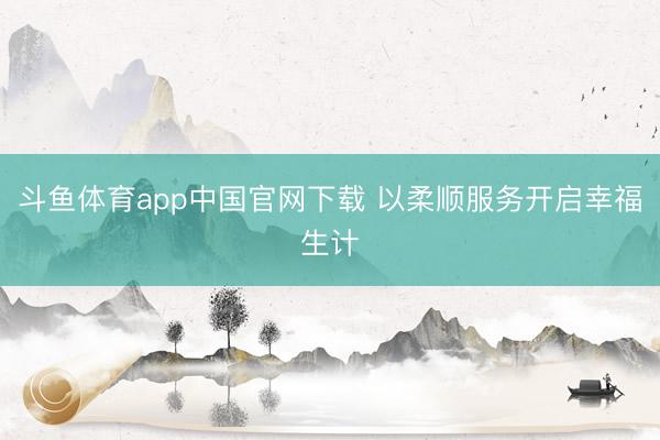 斗鱼体育app中国官网下载 以柔顺服务开启幸福生计