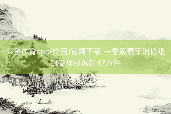 斗鱼体育app(中国)官网下载 一季度寰宇消协组织受理投诉超47万件