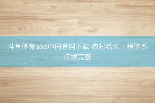 斗鱼体育app中国官网下载 农村给水工程体系持续完善