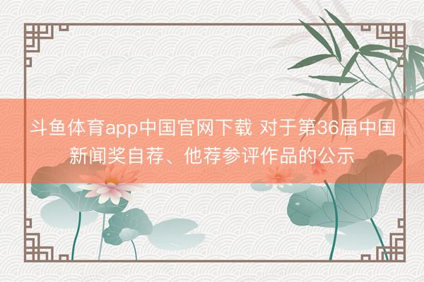 斗鱼体育app中国官网下载 对于第36届中国新闻奖自荐、他荐参评作品的公示