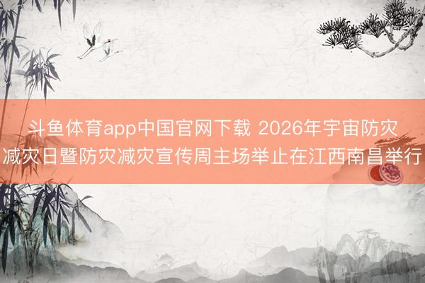 斗鱼体育app中国官网下载 2026年宇宙防灾减灾日暨防灾减灾宣传周主场举止在江西南昌举行
