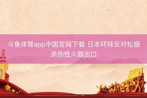 斗鱼体育app中国官网下载 日本环球反对松捆杀伤性火器出口