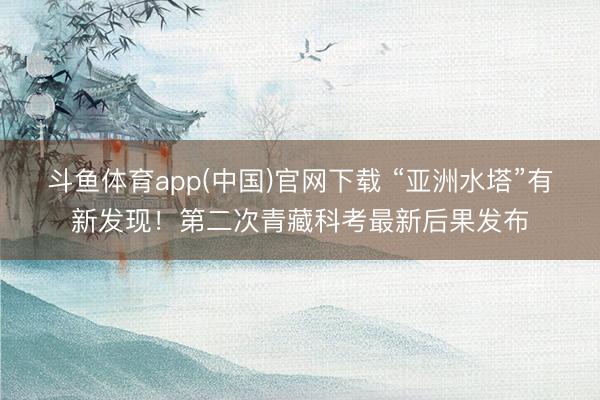 斗鱼体育app(中国)官网下载 “亚洲水塔”有新发现！第二次青藏科考最新后果发布