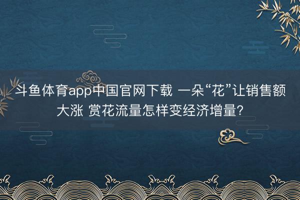 斗鱼体育app中国官网下载 一朵“花”让销售额大涨 赏花流量怎样变经济增量?