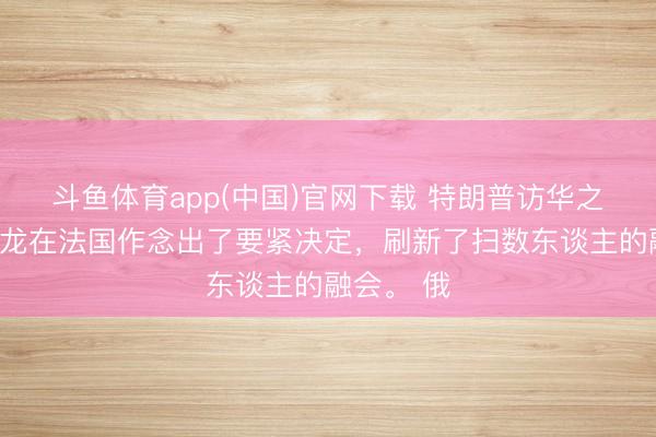 斗鱼体育app(中国)官网下载 特朗普访华之际，马克龙在法国作念出了要紧决定，刷新了扫数东谈主的融会。 俄
