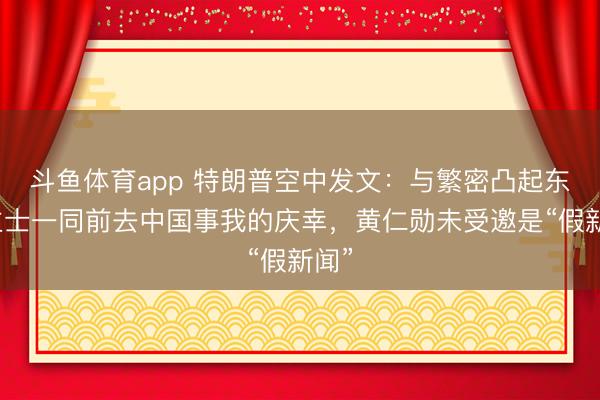 斗鱼体育app 特朗普空中发文：与繁密凸起东谈主士一同前去中国事我的庆幸，黄仁勋未受邀是“假新闻”