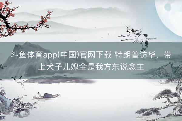 斗鱼体育app(中国)官网下载 特朗普访华，带上犬子儿媳全是我方东说念主