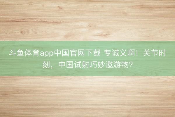 斗鱼体育app中国官网下载 专诚义啊！关节时刻，中国试射巧妙遨游物？