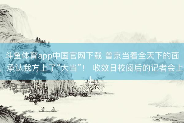 斗鱼体育app中国官网下载 普京当着全天下的面，承认我方上了“大当”！ 收效日校阅后的记者会上，