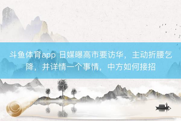 斗鱼体育app 日媒曝高市要访华，主动折腰乞降，并详情一个事情，中方如何接招