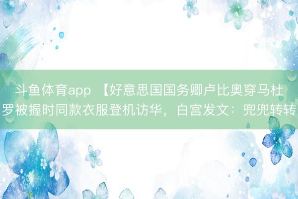 斗鱼体育app 【好意思国国务卿卢比奥穿马杜罗被握时同款衣服登机访华，白宫发文：兜兜转转