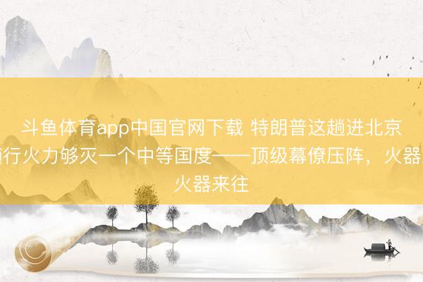 斗鱼体育app中国官网下载 特朗普这趟进北京，随行火力够灭一个中等国度——顶级幕僚压阵，火器来往