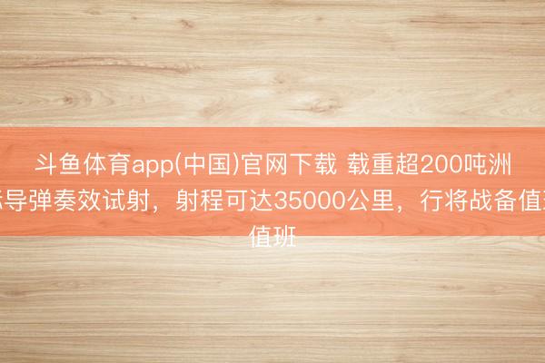 斗鱼体育app(中国)官网下载 载重超200吨洲际导弹奏效试射，射程可达35000公里，行将战备值班