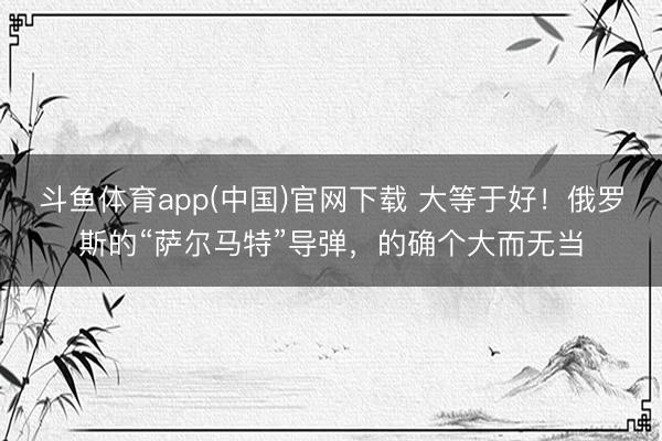 斗鱼体育app(中国)官网下载 大等于好！俄罗斯的“萨尔马特”导弹，的确个大而无当