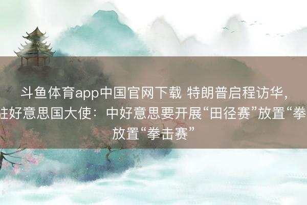 斗鱼体育app中国官网下载 特朗普启程访华，中国驻好意思国大使：中好意思要开展“田径赛”放置“拳击赛”