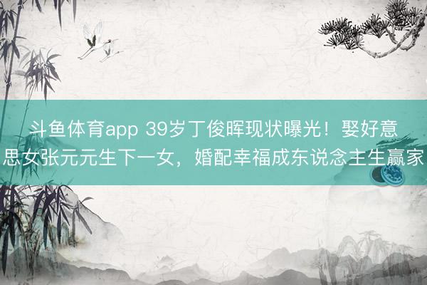 斗鱼体育app 39岁丁俊晖现状曝光！娶好意思女张元元生下一女，婚配幸福成东说念主生赢家