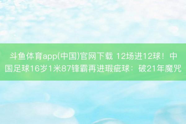 斗鱼体育app(中国)官网下载 12场进12球！中国足球16岁1米87锋霸再进瑕疵球：破21年魔咒