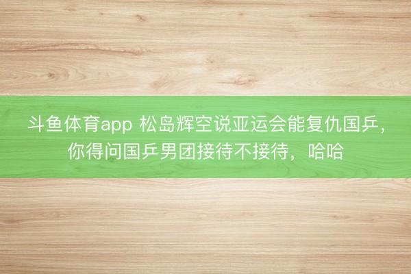 斗鱼体育app 松岛辉空说亚运会能复仇国乒，你得问国乒男团接待不接待，哈哈