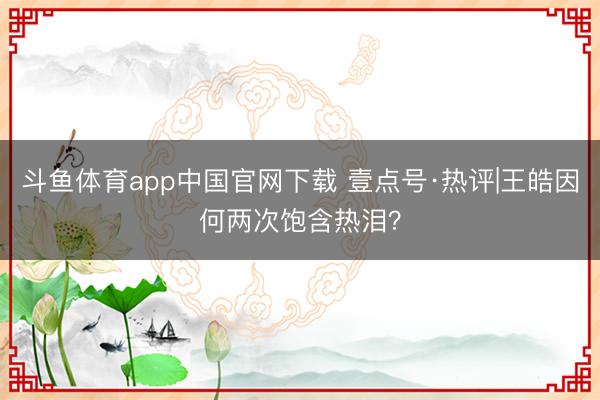 斗鱼体育app中国官网下载 壹点号·热评|王皓因何两次饱含热泪？