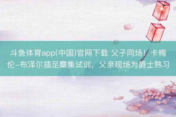 斗鱼体育app(中国)官网下载 父子同场！卡梅伦-布泽尔插足麇集试训，父亲现场为爵士熟习