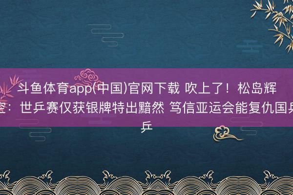 斗鱼体育app(中国)官网下载 吹上了！松岛辉空：世乒赛仅获银牌特出黯然 笃信亚运会能复仇国乒