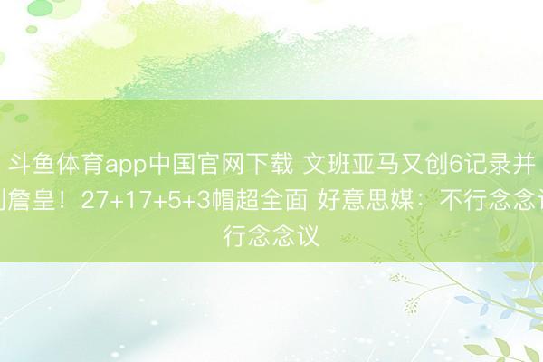 斗鱼体育app中国官网下载 文班亚马又创6记录并列詹皇！27+17+5+3帽超全面 好意思媒：不行念念议